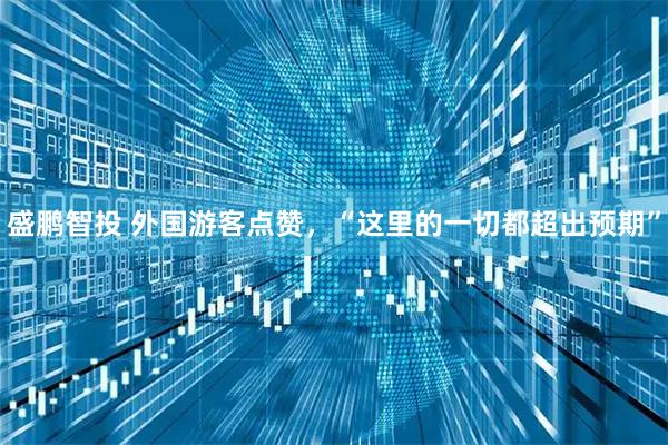 盛鹏智投 外国游客点赞，“这里的一切都超出预期”